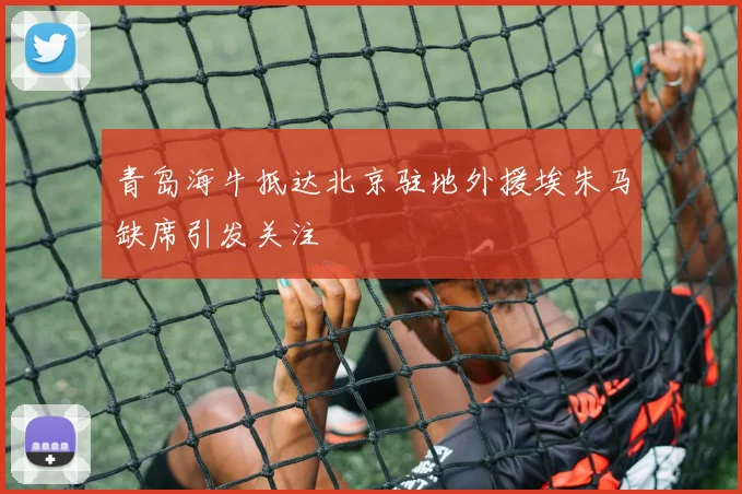 青岛海牛抵达北京驻地外援埃朱马缺席引发关注