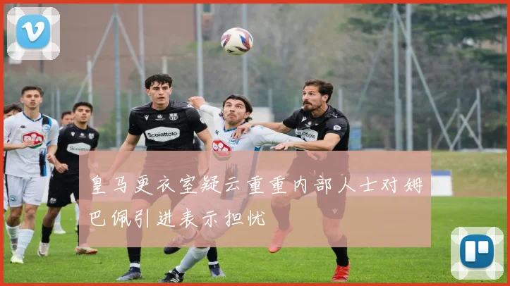 皇马更衣室疑云重重内部人士对姆巴佩引进表示担忧