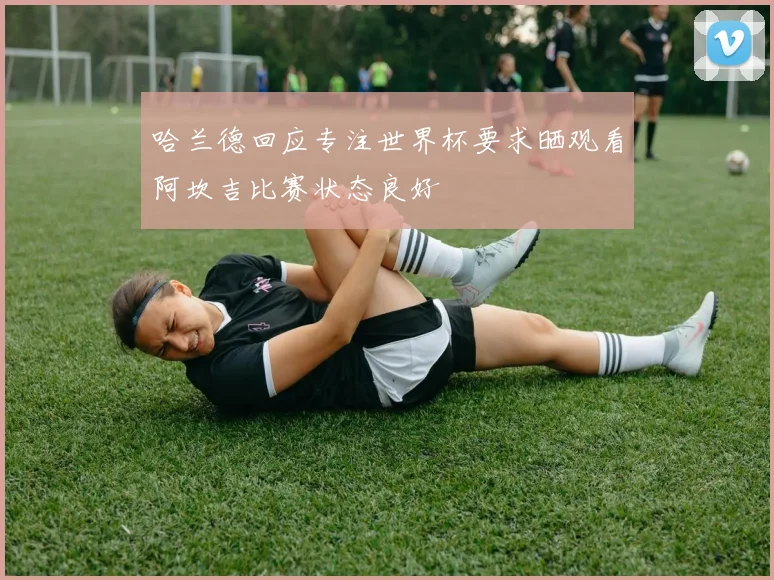 哈兰德回应专注世界杯要求晒观看阿坎吉比赛状态良好