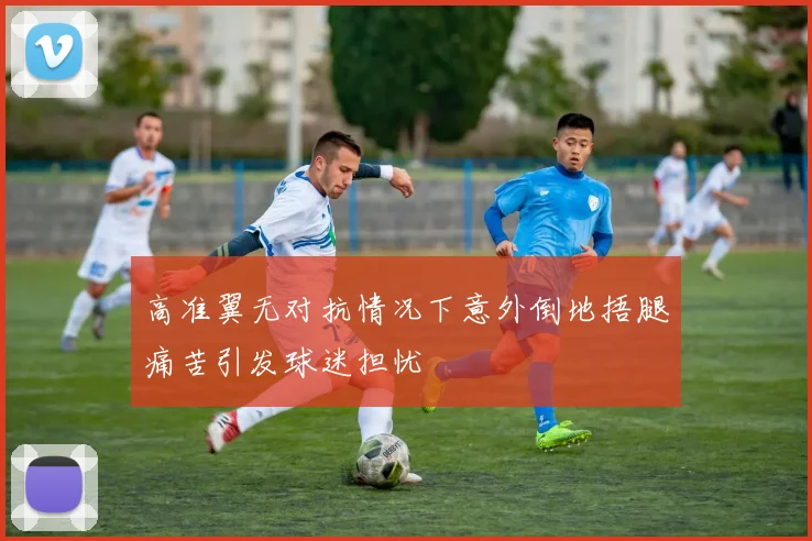 高准翼无对抗情况下意外倒地捂腿痛苦引发球迷担忧