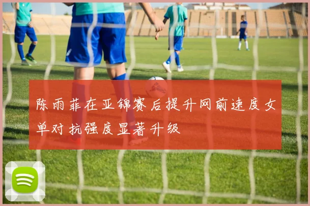 陈雨菲在亚锦赛后提升网前速度女单对抗强度显著升级