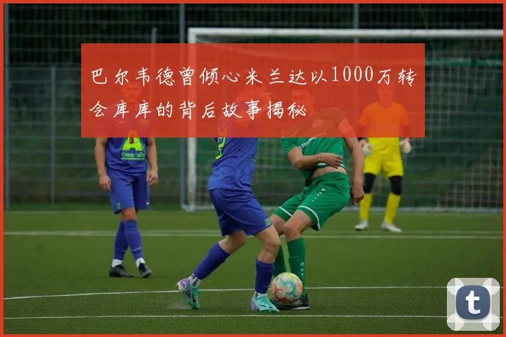巴尔韦德曾倾心米兰达以1000万转会库库的背后故事揭秘