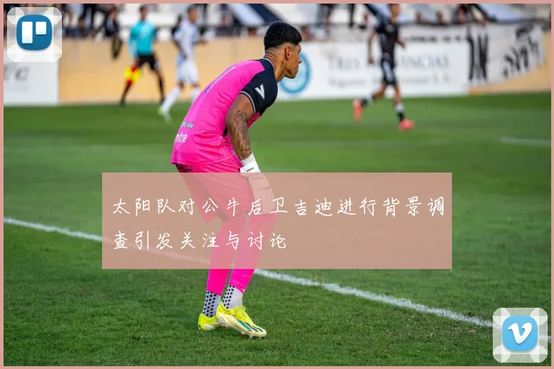 太阳队对公牛后卫吉迪进行背景调查引发关注与讨论