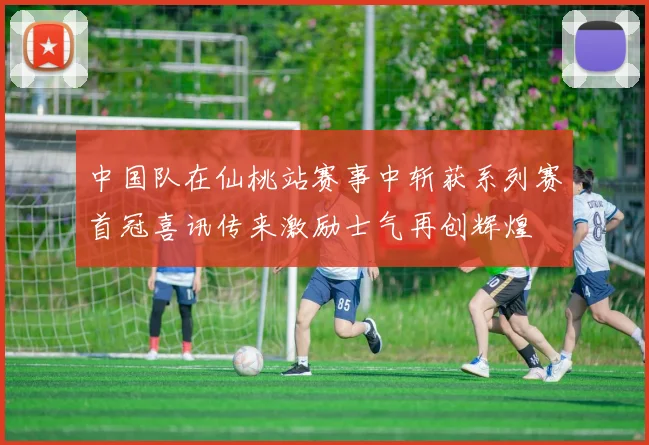 中国队在仙桃站赛事中斩获系列赛首冠喜讯传来激励士气再创辉煌