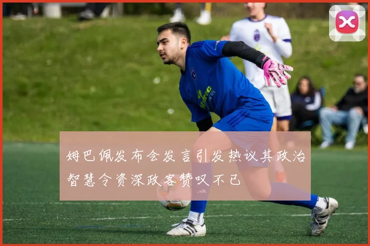 姆巴佩发布会发言引发热议其政治智慧令资深政客赞叹不已