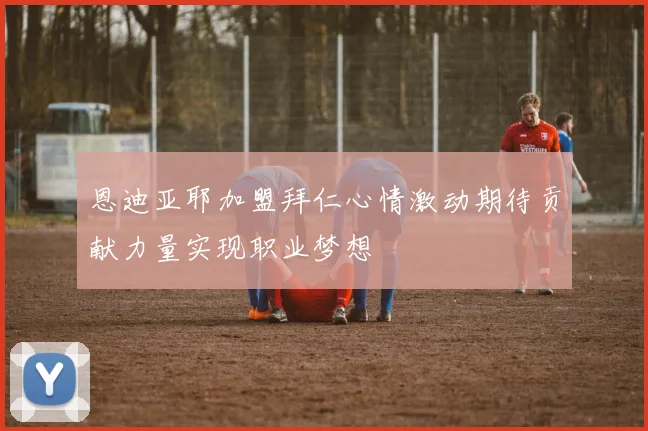 恩迪亚耶加盟拜仁心情激动期待贡献力量实现职业梦想