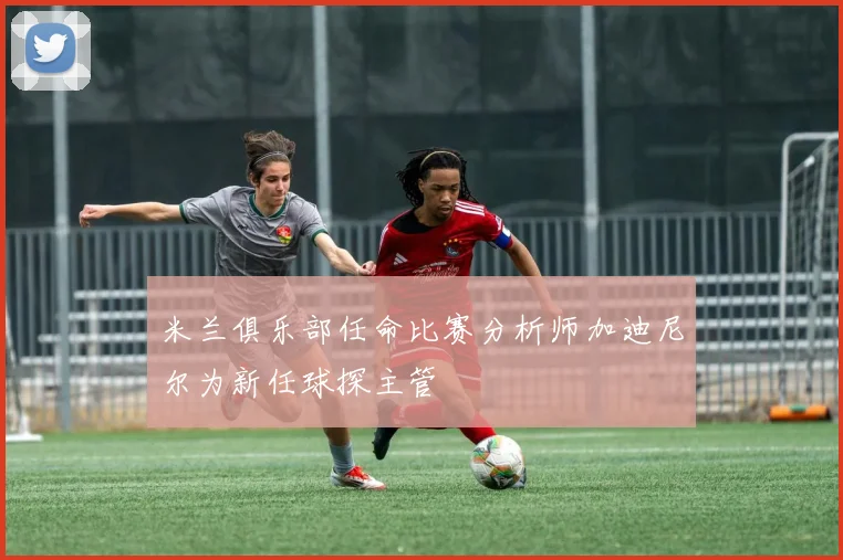 米兰俱乐部任命比赛分析师加迪尼尔为新任球探主管