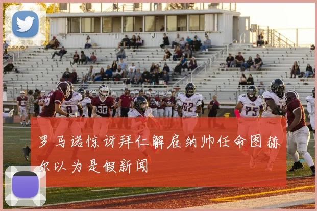 罗马诺惊讶拜仁解雇纳帅任命图赫尔以为是假新闻