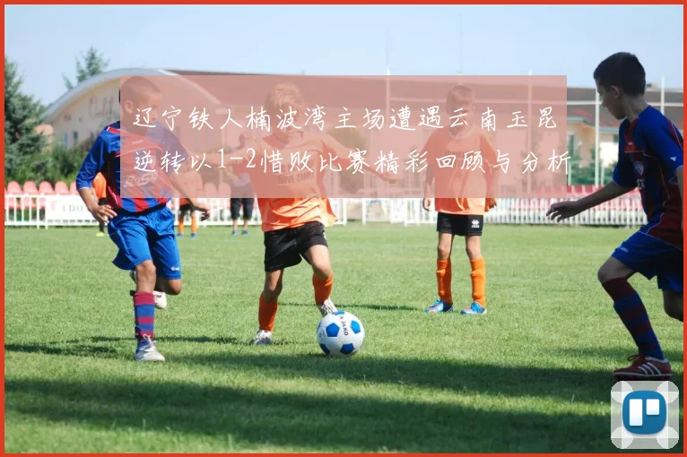 辽宁铁人楠波湾主场遭遇云南玉昆逆转以1-2惜败比赛精彩回顾与分析