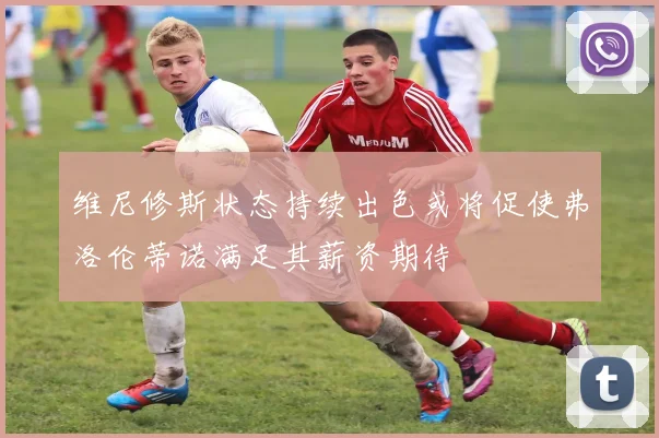 维尼修斯状态持续出色或将促使弗洛伦蒂诺满足其薪资期待