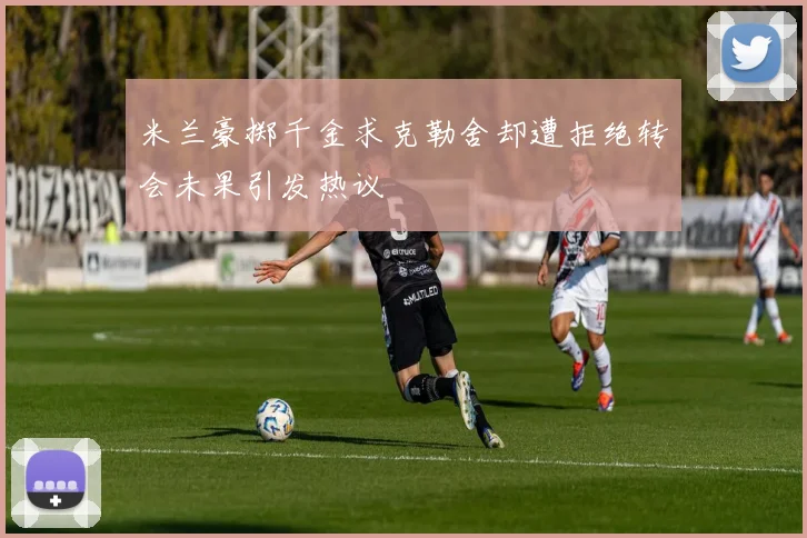米兰豪掷千金求克勒舍却遭拒绝转会未果引发热议