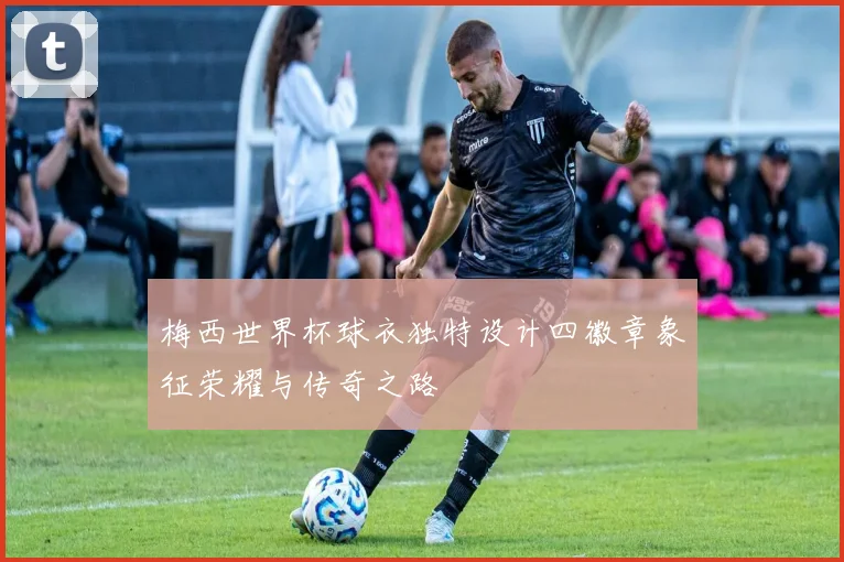 梅西世界杯球衣独特设计四徽章象征荣耀与传奇之路