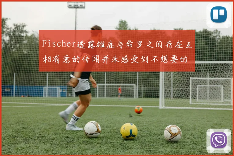 Fischer透露雄鹿与希罗之间存在互相有意的传闻并未感受到不想要的迹象