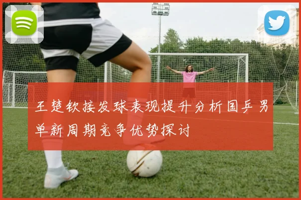 王楚钦接发球表现提升分析国乒男单新周期竞争优势探讨