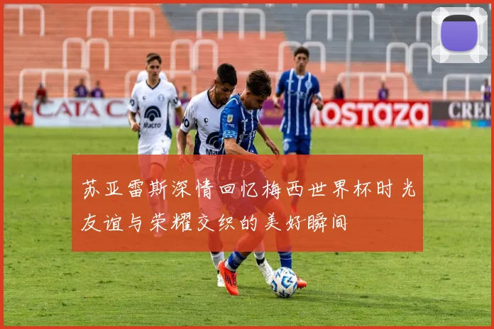 苏亚雷斯深情回忆梅西世界杯时光友谊与荣耀交织的美好瞬间