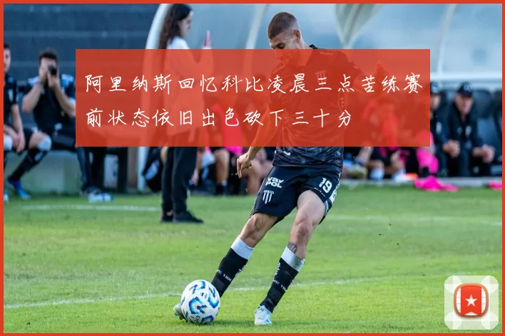 阿里纳斯回忆科比凌晨三点苦练赛前状态依旧出色砍下三十分