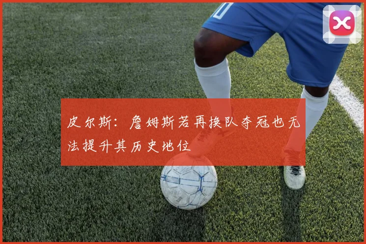 皮尔斯：詹姆斯若再换队夺冠也无法提升其历史地位