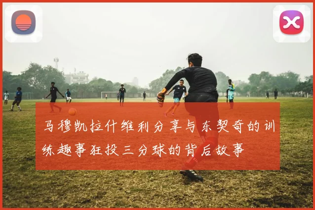 马穆凯拉什维利分享与东契奇的训练趣事狂投三分球的背后故事