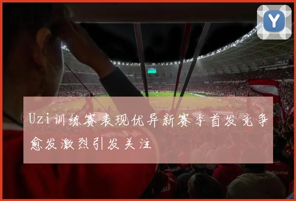 Uzi训练赛表现优异新赛季首发竞争愈发激烈引发关注