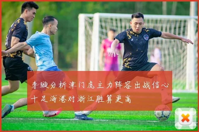 李璇分析津门虎主力阵容出战信心十足海港对浙江胜算更高