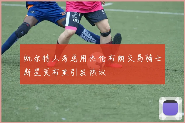 凯尔特人考虑用杰伦布朗交易骑士新星莫布里引发热议