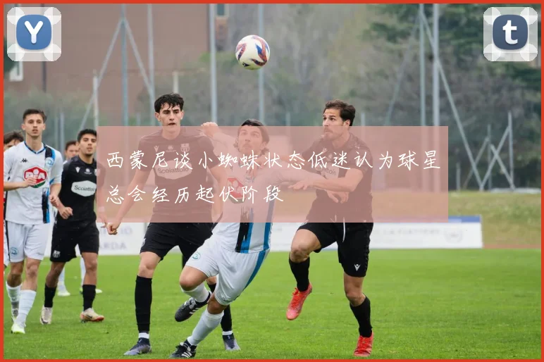 西蒙尼谈小蜘蛛状态低迷认为球星总会经历起伏阶段