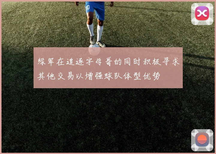 绿军在追逐字母哥的同时积极寻求其他交易以增强球队体型优势