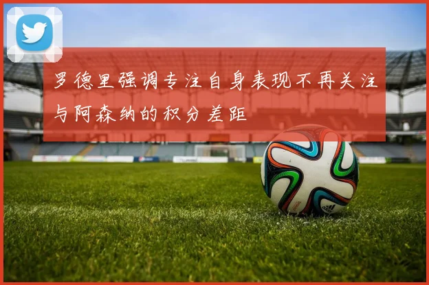 罗德里强调专注自身表现不再关注与阿森纳的积分差距